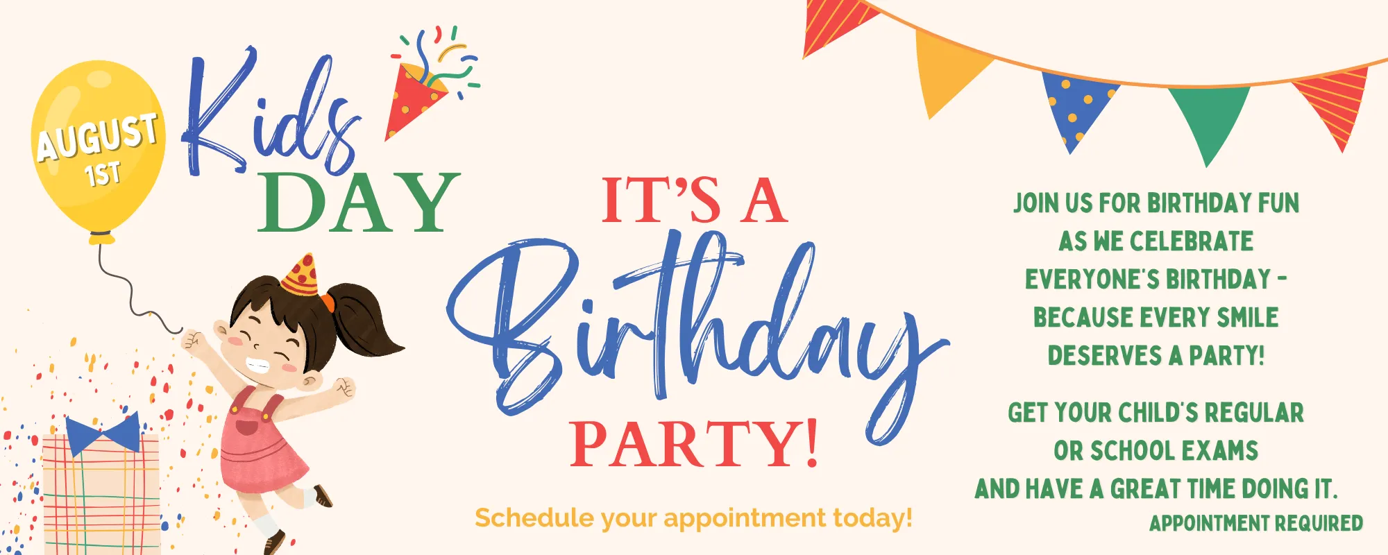 advanced-dental-kids-day-2025 Colorful Kids Day birthday party flyer for August 1st featuring a smiling girl in a pink dress and party hat jumping with excitement next to a wrapped gift and yellow balloon labeled ‘August 1st.’ Bold, playful text reads: ‘Kids Day – It’s a Birthday Party! Schedule your appointment today!’ On the right, text invites families to join the fun: ‘Join us for birthday fun as we celebrate everyone’s birthday – because every smile deserves a party! Get your child’s regular or school exams and have a great time doing it. Appointment required.’ Decorative confetti, party flags, and cheerful colors create a festive atmosphere.